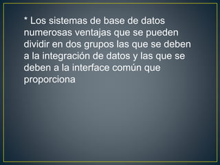 * Los sistemas de base de datos
numerosas ventajas que se pueden
dividir en dos grupos las que se deben
a la integración de datos y las que se
deben a la interface común que
proporciona
 