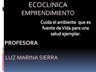 ECOCLINICA EMPRENDIMIENTO    PROFESORA LUZ MARINA SIERRA Cuida el ambiente  que es fuente de Vida para una salud ejemplar. 