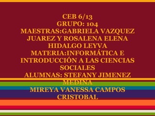 CEB 6/13
         GRUPO: 104
MAESTRAS:GABRIELA VAZQUEZ
  JUAREZ Y ROSALENA ELENA
       HIDALGO LEYVA
   MATERIA:INFORMÁTICA E
INTRODUCCIÓN A LAS CIENCIAS
          SOCIALES
 ALUMNAS: STEFANY JIMENEZ
           MEDINA
   MIREYA VANESSA CAMPOS
         CRISTOBAL
 