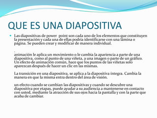 QUE ES UNA DIAPOSITIVA
 Las diapositivas de power point son cada uno de los elementos que constituyen
la presentación y cada una de ellas podría identificarse con una lámina o
página. Se pueden crear y modificar de manera individual.
.
animación le aplica un movimiento o le cambia la apariencia a parte de una
diapositiva, como al punto de una viñeta, a una imagen o parte de un gráfico.
Un efecto de animación común, hace que los puntos de las viñetas solo
aparezcan después de hacer un clic en las mismas.
La transición en una diapositiva, se aplica a la diapositiva íntegra. Cambia la
manera en que la misma entra dentro del área de visión.
un efecto cuando se cambian las diapositivas y cuando se descubre una
diapositiva por etapas, puede ayudar a su audiencia a mantenerse en contacto
con usted, mediante la atracción de sus ojos hacia la pantalla y con la parte que
acaba de cambiar.
 