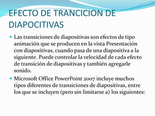 EFECTO DE TRANCICION DE
DIAPOCITIVAS
 Las transiciones de diapositivas son efectos de tipo
animación que se producen en la vista Presentación
con diapositivas, cuando pasa de una diapositiva a la
siguiente. Puede controlar la velocidad de cada efecto
de transición de diapositivas y también agregarle
sonido.
 Microsoft Office PowerPoint 2007 incluye muchos
tipos diferentes de transiciones de diapositivas, entre
los que se incluyen (pero sin limitarse a) los siguientes:
 