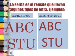 La serifa es el remate que llevan 
algunos tipos de letra. Ejemplos: 
Serif (Con serifa). 
ABC 
STU 
Sans Serif (sin serifa). 
ABC 
STU 
 