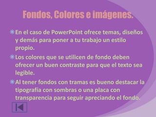 Fondos, Colores e imágenes. 
En el caso de PowerPoint ofrece temas, diseños 
y demás para poner a tu trabajo un estilo 
propio. 
Los colores que se utilicen de fondo deben 
ofrecer un buen contraste para que el texto sea 
legible. 
Al tener fondos con tramas es bueno destacar la 
tipografía con sombras o una placa con 
transparencia para seguir apreciando el fondo. 
 