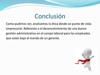 Conclusión
Como pudimos ver, analizamos la ética desde un punto de vista
empresarial. Referente a el desenvolvimiento de una buena
gestión administrativa en el campo laboral para los empleados
que están bajo el mando de un gerente.
 