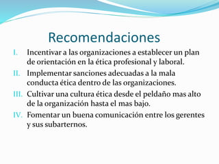 Recomendaciones
I. Incentivar a las organizaciones a establecer un plan
de orientación en la ética profesional y laboral.
II. Implementar sanciones adecuadas a la mala
conducta ética dentro de las organizaciones.
III. Cultivar una cultura ética desde el peldaño mas alto
de la organización hasta el mas bajo.
IV. Fomentar un buena comunicación entre los gerentes
y sus subarternos.
 
