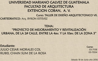 UNIVERSIDAD MARIANO GALVEZ DE GUATEMALA
FACULTAD DE ARQUITECTURA
EXTENCION COBAN, A. V.
Curso: TALLER DE DISEÑO ARQUITECTONICO Vll.
CARTEDRATICO: Arq. BYRON ESTEVEZ
TEMA:
“PROYECTO DE MEJORAMIENTO Y REVITALIZACIÓN
URBANA, DE LA 2# CALLE, ENTRE LA 4av. Y LA 10av. DE LA ZONA 3”
Estudiante:
JULIO CESAR MORALES COL
RUBEL CHAIN SUM DE LA ROSA
Carne:
03-7158
03-7054
Sábado 18 de Junio año 2016
 