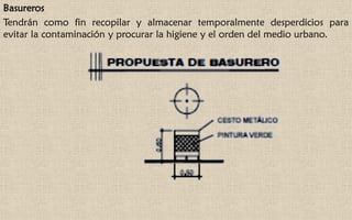 Basureros
Tendrán como fin recopilar y almacenar temporalmente desperdicios para
evitar la contaminación y procurar la higiene y el orden del medio urbano.
 