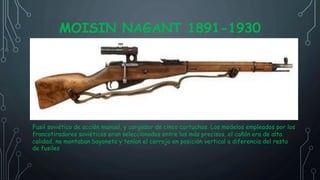 MOISIN NAGANT 1891-1930
Fusil soviético de acción manual, y cargador de cinco cartuchos. Los modelos empleados por los
francotiradores soviéticos eran seleccionados entre los más precisos, el cañón era de alta
calidad, no montaban bayoneta y tenían el cerrojo en posición vertical a diferencia del resto
de fusiles
 