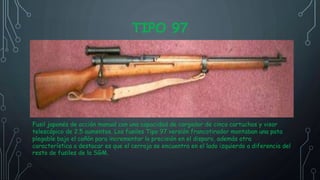 TIPO 97
Fusil japonés de acción manual con una capacidad de cargador de cinco cartuchos y visor
telescópico de 2.5 aumentos. Los fusiles Tipo 97 versión francotirador montaban una pata
plegable bajo el cañón para incrementar la precisión en el disparo, además otra
característica a destacar es que el cerrojo se encuentra en el lado izquierdo a diferencia del
resto de fusiles de la SGM.
 