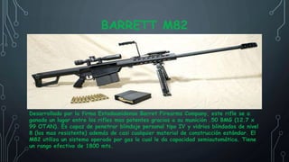 BARRETT M82
Desarrollado por la firma Estadounidense Barret Firearms Company, este rifle se a
ganado un lugar entre los rifles mas potentes gracias a su munición .50 BMG (12.7 x
99 OTAN). Es capaz de penetrar blindaje personal tipo IV y vidrios blindados de nivel
8 (los mas resistente) además de casi cualquier material de construcción estándar. El
M82 utiliza un sistema operado por gas lo cual le da capacidad semiautomática. Tiene
un rango efectivo de 1800 mts.
 