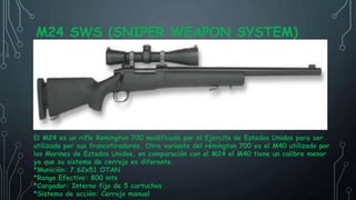 M24 SWS (SNIPER WEAPON SYSTEM)
El M24 es un rifle Remington 700 modificado por el Ejercito de Estados Unidos para ser
utilizado por sus francotiradores. Otra variante del rémington 700 es el M40 utilizado por
los Marines de Estados Unidos, en comparación con el M24 el M40 tiene un calibre menor
ya que su sistema de cerrojo es diferente.
*Munición: 7.62x51 OTAN
*Rango Efectivo: 800 mts
*Cargador: Interno fijo de 5 cartuchos
*Sistema de acción: Cerrojo manual
 