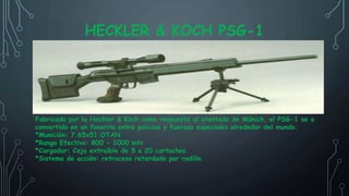 HECKLER & KOCH PSG-1
Fabricado por la Heckler & Koch como respuesta al atentado de Múnich, el PSG-1 se a
convertido en un favorito entre policías y fuerzas especiales alrededor del mundo.
*Munición: 7.65x51 OTAN
*Rango Efectivo: 800 - 1000 mts
*Cargador: Caja extraíble de 5 a 20 cartuchos
*Sistema de acción: retroceso retardado por rodillo
 
