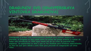DRAGUNOV SVD (SNAYPERSKAYA
VINTOVKA DRAGUNOVA)
Considerado el primer rifle semiautomático diseñado para realizar disparos de
precisión, el Dragunov es muy común entre los países del bloque oriental y a pesar de
haber sido introducido en 1964 sigue siendo uno de los rifles de precisión mas
populares. Su popularidad se debe a que no fue diseñado para tiradores especializados,
es fácil de usar pero debido a esto tiene poca precisión en comparación con otros
rifles.
 