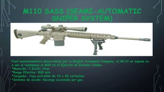 M110 SASS (SEAMI-AUTOMATIC
SNIPER SYSTEM)
Fusil semiautomático desarrollado por la Knights Armament Company, el M110 se supone va
a ser el reemplazo al M24 en el Ejercito de Estados Unidos.
*Munición: 7.62x51 Otan
*Rango Efectivo: 800 mts
*Cargador: Caja extraíble de 10 o 20 cartuchos
*Sistema de acción: Recarga accionada por gas.
 