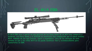 EL M14 EBR
El M14 EBR nace a partir de una peticion de los Navy Seals de un M14 mas compacto y
moderno. Los Navy Seals y el SOCOM se mostraron muy complacidos por el nuevo sistema
M14. Además de ser mas preciso, ligero y ergonómico, otra de las ventajas de este
sistema es que a los rifles M14 se los puede modificar fácil y económicamente para
convertirlos en EBR.
 