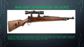 MÁUSER KARABINER 98 KURZ
En 1934 el ejército alemán buscaba un arma universal compacta e indestructible con la que
equipar a todos sus cuerpos. Esta tarea se le encargó a las firmas Sauer y Máuser,
eligiéndose el modelo de esta última, llamado KAR 98K.
 