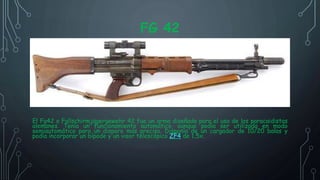 FG 42
El Fg42 o Fallschirmjägergewehr 42 fue un arma diseñada para el uso de los paracaidistas
alemanes. Tenía un funcionamiento automático, aunque podía ser utilizada en modo
semiautomático para un disparo más preciso. Disponía de un cargador de 10/20 balas y
podía incorporar un bípode y un visor telescópico ZF4 de 1,5x.
 