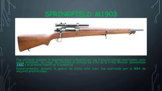 SPRINGFIELD M1903
Fue utilizado durante la Segunda Guerra Mundial por los francotiradores americanos; para
estas versiones “de ciego” se utilizaba el anteojo de 2,5x de la firma Weaver denominado
330C y el potente Unertl de 8 aumentos.
Posteriormente, durante la guerra de Corea este visor fue sustituido por el M84 de
mejores prestaciones.
 