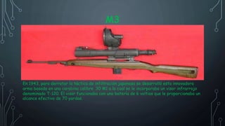 M3
En 1943, para derrotar la táctica de infiltración japonesa se desarrolló esta innovadora
arma basada en una carabina calibre .30 M1 a la cual se le incorporaba un visor infrarrojo
denominado T-120. El visor funcionaba con una batería de 6 voltios que le proporcionaba un
alcance efectivo de 70 yardas.
 
