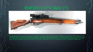 ENFIELD Nº4 MKI (T)
Considerado como uno de los mejores fusiles de cerrojo de la SGM, el Enfield Nº 4 MK I (T)
brillaba por su extremada fiabilidad, su fácil mantenimiento y su excelente precisión. Al igual
que otros fusiles de precisión el Enfield también fue utilizado por los tiradores selectos.
 