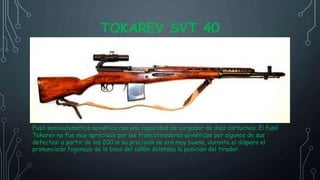 TOKAREV SVT 40
Fusil semiautomático soviético con una capacidad de cargador de diez cartuchos. El fusil
Tokarev no fue muy apreciado por los francotiradores soviéticos por algunos de sus
defectos: a partir de los 200 m su precisión no era muy buena, durante el disparo el
pronunciado fogonazo de la boca del cañón delataba la posición del tirador.
 