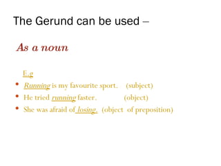 The Gerund can be used  –   As a noun E.g   Running  is my favourite sport.  (subject) He tried  running  faster.  (object) She was afraid of   losing .   (object  of preposition) 
