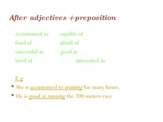 After  adjectives + preposition accustomed to  capable of fond of  afraid of  successful in  good at  tired of  interested in E.g She is  accustomed to  training   for many hours. He is  good at  running  the 200 meters race 