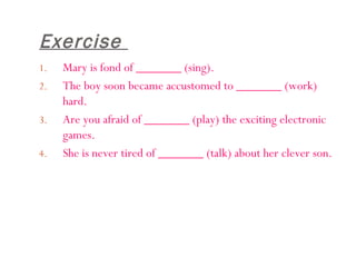 Exercise  Mary is fond of _______ (sing). The boy soon became accustomed to _______ (work) hard. Are you afraid of _______ (play) the exciting electronic games.  She is never tired of _______ (talk) about her clever son.  