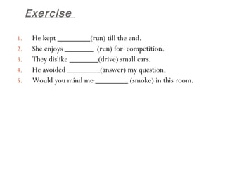 Exercise  He kept ________(run) till the end.  She enjoys _______  (run) for  competition.  They dislike _______(drive) small cars.  He avoided ________(answer) my question.  Would you mind me ________ (smoke) in this room. 