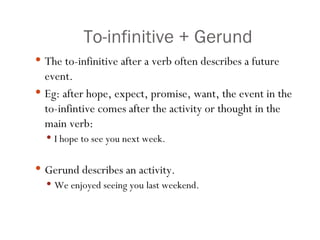 To-infinitive + Gerund The to-infinitive after a verb often describes a future event. Eg: after hope, expect, promise, want, the event in the to-infintive comes after the activity or thought in the main verb: I hope to see you next week. Gerund describes an activity.  We enjoyed seeing you last weekend. 