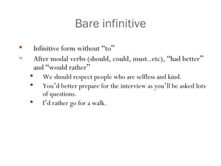 Bare infinitive Infinitive form without  “ to ” After modal verbs (should, could, must..etc),  “ had better ”  and  “ would rather ” We should respect people who are selfless and kind. You ’ d better prepare for the interview as you ’ ll be asked lots of questions. I ’ d rather go for a walk. 