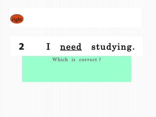 Which  is  correct ? 1  I  need  to  study . 2  　  I  need   studying . right 