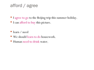 afford / agree I  agree to   go  to the Beijing trip this summer holiday.  I can  afford to buy  this picture. learn / need We should  learn to do  housework. Human  need to drink  water. 