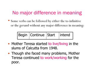 No major difference in meaning Some verbs can be followed by either the to-infinitive or the gerund without any major difference in meaning: Mother Teresa started  to live/living  in the slums of Calcutta from 1948. Though she faced many problems, Mother Teresa continued  to work/working  for the poor. Begin Continue Start intend 