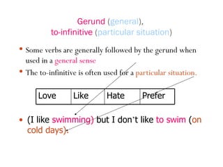 Gerund  ( general ),  to-infinitive  ( particular situation ) Some verbs are generally followed by the gerund when used in a  general sense The to-infinitive is often used for a  particular   situation. (I like  swimming)  but I don ’ t like  to swim  ( on cold days). Love Like Hate Prefer 