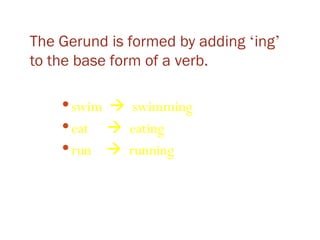 The Gerund is formed by adding  ‘ ing ’  to the base form of a verb. swim     swimming eat     eating run     running 