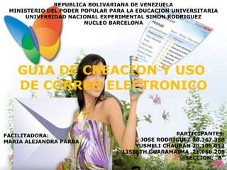 REPUBLICA BOLIVARIANA DE VENEZUELA
 MINISTERIO DEL PODER POPULAR PARA LA EDUCACION UNIVERSITARIA
      UNIVERSIDAD NACIONAL EXPERIMENTAL SIMON RODRIGUEZ
                       NUCLEO BARCELONA




   GUIA DE CREACION Y USO
   DE CORREO ELECTRONICO


FACILITADORA:                                   PARTICIPANTES:
MARIA ALEJANDRA PARRA                 JOSE RODRIGUEZ 20.367.358
                                     YUSMELI CHAURAN 20.105.013
                                 LISBETH GUARAMAIMA 21.068.205
                                                   SECCION: “B”
 