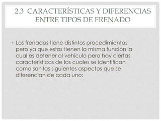 2.3 CARACTERÍSTICAS Y DIFERENCIAS 
ENTRE TIPOS DE FRENADO 
• Los frenados tiene distintos procedimientos 
pero ya que estos tienen la misma función la 
cual es detener al vehículo pero hay ciertas 
características de las cuales se identifican 
como son las siguientes aspectos que se 
diferencian de cada uno: 
 