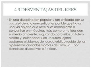 4.3 DESVENTAJAS DEL KERS 
• En una disciplina tan popular y tan criticada por su 
poca eficiencia energética, es posible que haya 
una vía abierta que lleve a los monoplazas a 
convertirse en máquinas más comprometidas con 
el medio ambiente augurando para ellas un futuro 
híbrido y, quién sabe si en un futuro lejano 
podamos olvidarnos del característico rugido de los 
híper-revolucionados motores de Fórmula 1 por 
silenciosos dispositivos eléctricos. 
 