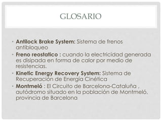 GLOSARIO 
• Antilock Brake System: Sistema de frenos 
antibloqueo 
• Freno reostatico : cuando la electricidad generada 
es disipada en forma de calor por medio de 
resistencias. 
• Kinetic Energy Recovery System: Sistema de 
Recuperación de Energía Cinética 
• Montmeló : El Circuito de Barcelona-Cataluña , 
autódromo situado en la población de Montmeló, 
provincia de Barcelona 
 