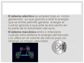 • El sistema eléctrico se emplea bajo el motor-generador 
ya que gracias a este la energía 
que se emite permite generar energía el 
cual es gracias a que este se encuentra en 
la parte de la transmisión del auto. 
• El sistema mecánico entra o interviene 
cuando esta obtiene la energía del frenado 
y lo utiliza en el volante de inercia para así 
obtener un mayor velocidad. 
 