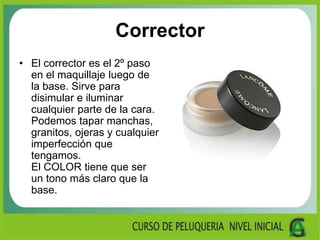 Corrector
• El corrector es el 2º paso
en el maquillaje luego de
la base. Sirve para
disimular e iluminar
cualquier parte de la cara.
Podemos tapar manchas,
granitos, ojeras y cualquier
imperfección que
tengamos.
El COLOR tiene que ser
un tono más claro que la
base.
 
