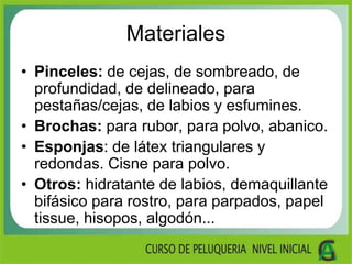 Materiales
• Pinceles: de cejas, de sombreado, de
profundidad, de delineado, para
pestañas/cejas, de labios y esfumines.
• Brochas: para rubor, para polvo, abanico.
• Esponjas: de látex triangulares y
redondas. Cisne para polvo.
• Otros: hidratante de labios, demaquillante
bifásico para rostro, para parpados, papel
tissue, hisopos, algodón...
 