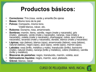 Productos básicos:
• Correctores: Trío (rosa, verde y amarillo.De ojeras
• Bases: Mismo tono de la piel.
• Polvos: Compacto, mismo tono.
• Volátil blanco, nácar, etc.
• Rubores: Durazno, rosa, amarronado.
• Sombras: marrón, tierra, vainilla, negro (mate y nacarado), gris
(mate), plateado, verde (mate y nacarado), naranja, rosa (mate y
nacarado), violeta (mate y nacarado), champagne, cobre, azul (mate y
nacarado), lavanda (mate y nacarado), dorado, blanco (mate y nacarado)
• Lápices: rojo (labios), blanco (ojos), amarronado (labios), rosa (labios),
natural (labios), negro (ojos), azul (ojos), verde (ojos), marrón (ojos).
• Labiales: rosa (brillo, metálico y mate), translucido (brillo), borravino
(mate), natural (mate), naranja (brillo y metálico), cobre (metálico), vainilla
(brillo y metálico).
• Mascaras de pestañas: negro, translucido, marrón, violeta, azul.
• Delineadores líquidos: negro, marrón, azul, plateado.
• Gibreé: blanco, nácar
 