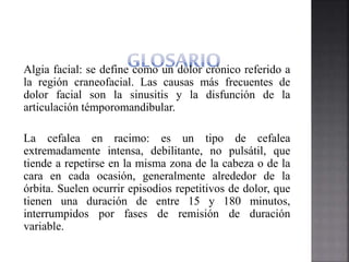 Algia facial: se define como un dolor crónico referido a
la región craneofacial. Las causas más frecuentes de
dolor facial son la sinusitis y la disfunción de la
articulación témporomandibular.
La cefalea en racimo: es un tipo de cefalea
extremadamente intensa, debilitante, no pulsátil, que
tiende a repetirse en la misma zona de la cabeza o de la
cara en cada ocasión, generalmente alrededor de la
órbita. Suelen ocurrir episodios repetitivos de dolor, que
tienen una duración de entre 15 y 180 minutos,
interrumpidos por fases de remisión de duración
variable.
 
