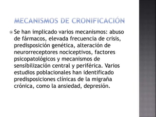  Se han implicado varios mecanismos: abuso
de fármacos, elevada frecuencia de crisis,
predisposición genética, alteración de
neurorreceptores nociceptivos, factores
psicopatológicos y mecanismos de
sensibilización central y periférica. Varios
estudios poblacionales han identificado
predisposiciones clínicas de la migraña
crónica, como la ansiedad, depresión.
 