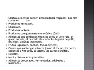 Ciertos alimentos pueden desencadenar migrañas. Los más
comunes son:
 Productos horneados.
 Chocolate.
 Productos lácteos.
 Productos con glutamato monosódico (GMS)
 Alimentos que contienen tiramina como el vino rojo, el
queso curado, el pescado ahumado, los hígados de pollo,
los higos, algunas legumbres.
 Frutas (aguacate, banano, frutos cítricos).
 Carnes que contengan nitratos (como el tocino, los perros
calientes o hot dogs, el salami, las carnes curadas).
 Cebollas.
 Maní y otras nueces y semillas.
 Alimentos procesados, fermentados, adobados o
marinados.
 