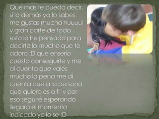 Que mas te puedo decir, si lo demás ya lo sabes, me gustas mucho huuuui y gran parte de todo esto lo he pensado para decirte lo mucho que te adoro :D que enserio cuesta conseguirte y me di cuenta que vales mucho la pena me di cuenta que a la persona que quiero es a ti  y por eso seguiré esperando llegara el momento indicado yo lo se ;D 