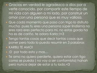 Gracias en verdad le agradezco a dios por a verte conocido, por compartir este tiempo de mi vida con alguien a mi lado, por construir un amor con una persona que es muy valiosa.Que cada momento que paso con trigo lo disfruto mucho  pues tu eres una persona súper lindísima no eres rara eres perfecta para mi, no estas gorda ha ha es de cariño, te adoro Karla::!<3Tengo tantas cosas que decir tantas cosas que poner pero todo lo puedo resumir en 3 palabras KARBU TE AMO!:D  por todo esto y mas… Te amo no quiero perderte, quiero estar con tigo como se pueda ( no voy a ser conformista) hahah pero nunca dejar de estar a tu lado.<3