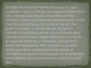 En estos momentos me importas mas tu  que cualquier cosa, y si tengo que seguir insistiendo lo are, si tengo que seguir luchándote no me rendiré, tu eres  una persona especial para mi por muchas cosas me gusta tu forma de ser, me gusta tu sonrisa, tu forma de reír, tus ojos tu cabello, tu mirada que me cautiva cada día y me da razones para seguir insistiendo y la forma en que me abrazas  y me besas, me gusta tu forma de expresarte. Mas razones no puedo darte pues eres una persona que desde el momento en que te vi savia que me enamoraría de ti créeme que note tomo en vano, nunca lo are..